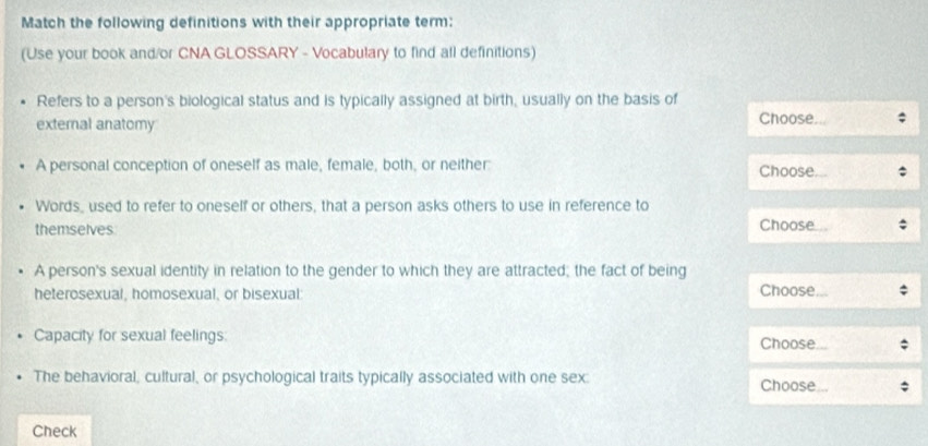 Match the following definitions with their appropriate term: 
(Use your book and/or CNA GLOSSARY - Vocabulary to find all definitions) 
Refers to a person's biological status and is typically assigned at birth, usually on the basis of Choose. 
extemal anatomy 
A personal conception of oneself as male, female, both, or neither: Choose 
Words, used to refer to oneself or others, that a person asks others to use in reference to 
themselves Choose 
A person's sexual identity in relation to the gender to which they are attracted; the fact of being 
heterosexual, homosexual, or bisexual: Choose 
Capacity for sexual feelings: Choose 
The behavioral, cultural, or psychological traits typically associated with one sex: Choose 
Check
