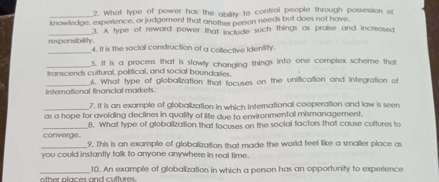 What type of power has the ability to control people through possession of 
knowledge, experience, or judgement that another person needs but does not have. 
_3. A type of reward power that include such things as praise and increased 
responsibility. 
_4. It is the social construction of a collective Identity. 
_5. It is a process that is slowly changing things into one complex scheme that 
transcends cultural, political, and social boundaries. 
_6. What type of globalization that focuses on the unification and integration of 
international financial markets. 
_7. It is an example of globalization in which international cooperation and law is seen 
as a hope for avoiding declines in quality of life due to environmental mismanagement. 
_8. What type of globalization that focuses on the social factors that cause cultures to 
converge. 
_9. This is an example of globalization that made the world feel like a smaller place as 
you could instantty talk to anyone anywhere in real time. 
_10. An example of globalization in which a person has an opportunity to experience 
other places and cultures.