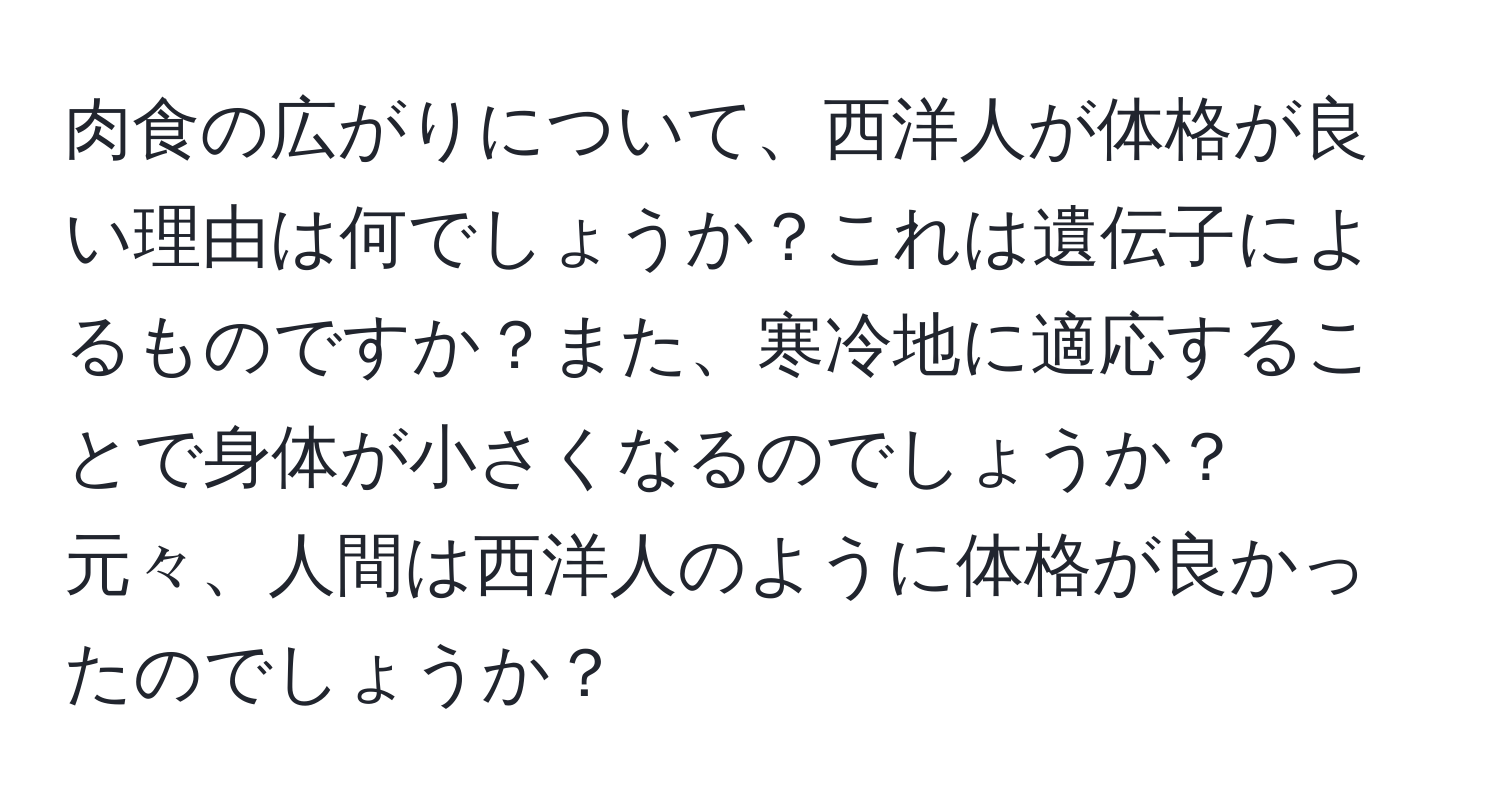 肉食の広がりについて、西洋人が体格が良い理由は何でしょうか？これは遺伝子によるものですか？また、寒冷地に適応することで身体が小さくなるのでしょうか？元々、人間は西洋人のように体格が良かったのでしょうか？