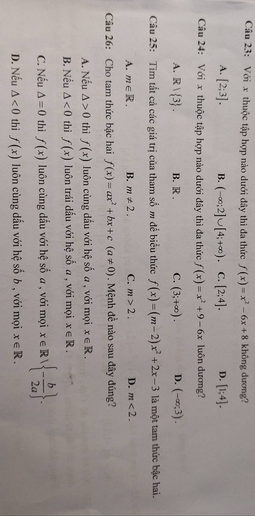 Với x thuộc tập hợp nào dưới đây thì đa thức f(x)=x^2-6x+8 không dương?
D.
A. [2;3]. B. (-∈fty ;2]∪ [4;+∈fty ). C. [2;4]. [1;4]. 
Câu 24: Với x thuộc tập hợp nào dưới đây thì đa thức f(x)=x^2+9-6x luôn dương?
A. R| 3. B. R. C. (3;+∈fty ). D. (-∈fty ;3). 
Câu 25: Tìm tất cả các giá trị của tham Shat O m để biểu thức f(x)=(m-2)x^2+2x-3 là một tam thức bậc hai.
A. m∈ R. B. m!= 2. C. m>2. D. m<2</tex>. 
Câu 26: Cho tam thức bậc hai f(x)=ax^2+bx+c(a!= 0). Mệnh đề nào sau đây đúng?
A. Nếu △ >0 thì f(x) luôn cùng dấu với hệ s 60 ố a , với mọi x∈ R.
B. Nếu △ <0</tex> thì f(x) luôn trái dấu với hệ số a , với mọi x∈ R.
C. Nếu △ =0 thì f(x) luôn cùng dấu với hệ: shat O a , với mọi x∈ R| - b/2a .
D. Nếu △ <0</tex> thì f(x) luôn cùng dấu với hệ shat ob , với mọi x∈ R.