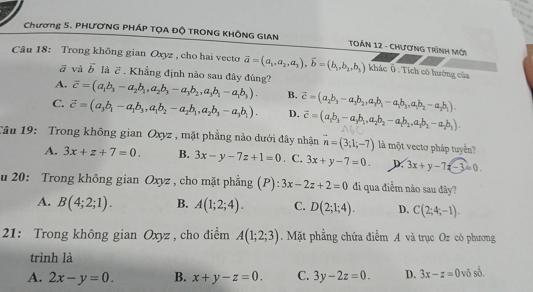 Chương 5. PHƯƠNG PHÁP TỌA ĐỘ TRONG KHÔNG GIAN
TOÁN 12 - CHƯơNG TRÌNH Mới
Câu 18: Trong không gian Oxyz , cho hai vecto vector a=(a_1,a_2,a_3),vector b=(b_1,b_2,b_3) khác Ô. Tích có hướng của
ā và vector b là vector C. Khẳng định nào sau đây đúng?
A. vector c=(a_1b_3-a_2b_1,a_2b_3-a_3b_2,a_3b_1-a_1b_3). B. vector c=(a_2b_3-a_3b_2,a_3b_1-a_1b_3,a_1b_2-a_2b_1).
C. vector c=(a_3b_1-a_1b_3,a_1b_2-a_2b_1,a_2b_3-a_3b_1). D. vector c=(a_1b_3-a_3b_1,a_2b_2-a_1b_2,a_3b_2-a_2b_3).
Câu 19: Trong không gian Oxyz , mặt phẳng nào dưới đây nhận vector n=(3;1;-7) là một vectơ pháp tuyển?
A. 3x+z+7=0.
B. 3x-y-7z+1=0. C. 3x+y-7=0. D. 3x+y-7z-3=0.
u 20: Trong không gian Oxyz , cho mặt phẳng (P) 3x-2z+2=0 đi qua điểm nào sau đây?
A. B(4;2;1). B. A(1;2;4). C. D(2;1;4).
D. C(2;4;-1).
21: Trong không gian Oxyz , cho điểm A(1;2;3). Mặt phẳng chứa điểm A và trục Oz có phương
trình là
A. 2x-y=0. B. x+y-z=0. C. 3y-2z=0. D. 3x-z=0 vô shat O.