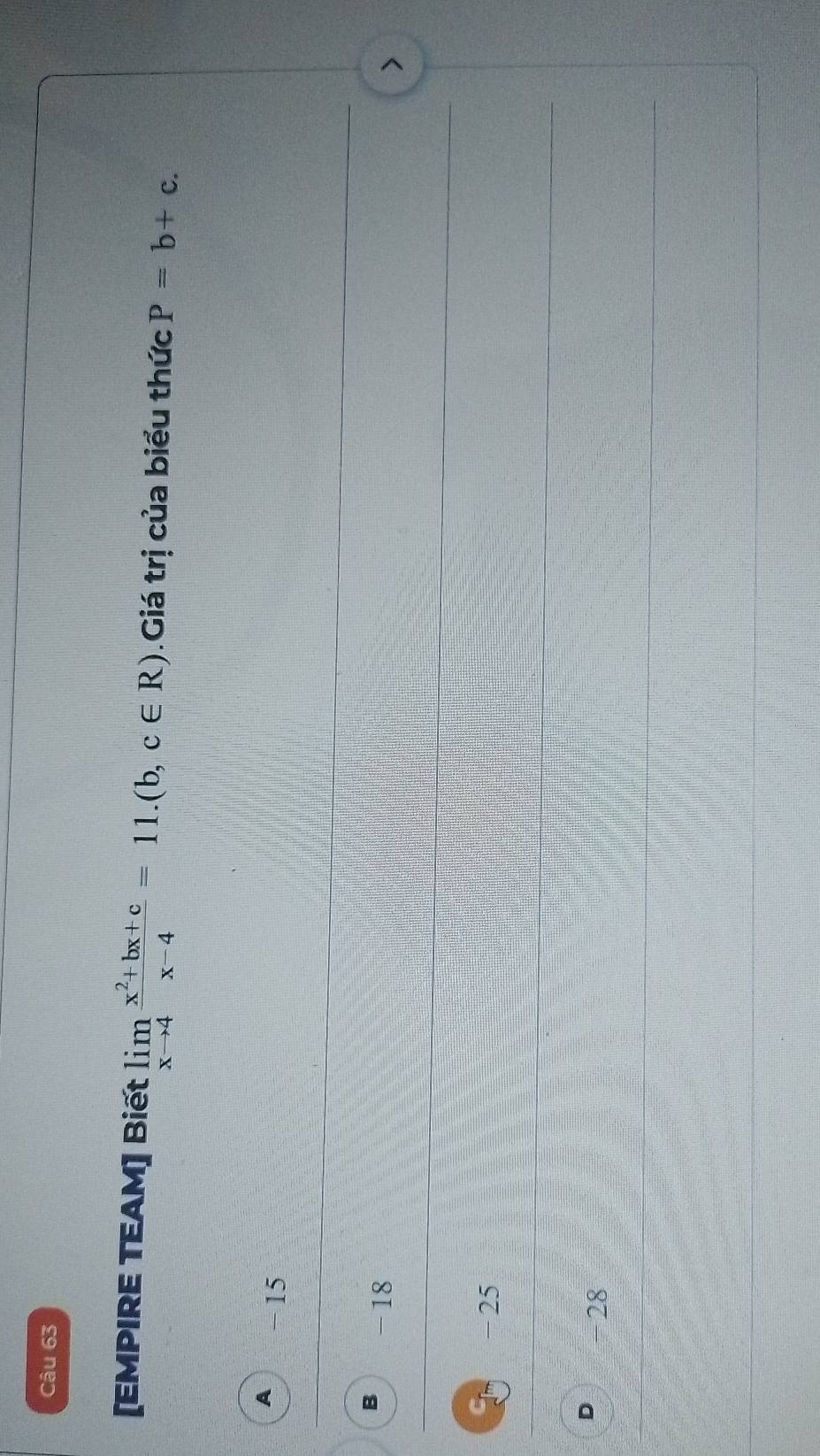 [EMPIRE TEAM] Biết limlimits _xto 4 (x^2+bx+c)/x-4 =11.(b,c∈ R).Giá trị của biểu thức P=b+c.
A -15
B -18
CL -25
D -28