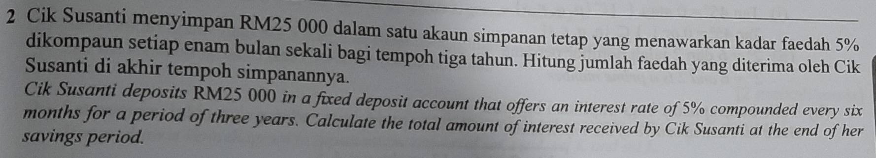 Cik Susanti menyimpan RM25 000 dalam satu akaun simpanan tetap yang menawarkan kadar faedah 5%
dikompaun setiap enam bulan sekali bagi tempoh tiga tahun. Hitung jumlah faedah yang diterima oleh Cik 
Susanti di akhir tempoh simpanannya. 
Cik Susanti deposits RM25 000 in a fixed deposit account that offers an interest rate of 5% compounded every six
months for a period of three years. Calculate the total amount of interest received by Cik Susanti at the end of her 
savings period.