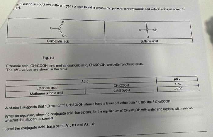 question is about two different types of acid found in organic compounds, carboxylic acids and sulfonic acids, as shown in
6.1.
Fig. 6.1
Ethanoic acid, CH₃COOH, and methanesulfonic acid, CH₃SO₂OH, are both monobasic acids.
The pKa values are shown in the table.
A student suggests that 1.0moldm^(-3) CH_3SO_2OH should have a lower pH value than 1.0moldm^(-3)CH_3COOH.
Write an equation, showing conjugate acid--base pairs, for the equilibrium of CH_3SO_2OH with water and explain, with reasons,
whether the student is correct.
Label the conjugate acid--base pairs: A1, B1 and A2, B2.