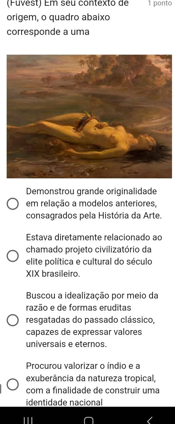 (Fuvest) Em seu contexto de 1 ponto
origem, o quadro abaixo
corresponde a uma
Demonstrou grande originalidade
em relação a modelos anteriores,
consagrados pela História da Arte.
Estava diretamente relacionado ao
chamado projeto civilizatório da
elite política e cultural do século
XIX brasileiro.
Buscou a idealização por meio da
razão e de formas eruditas
resgatadas do passado clássico,
capazes de expressar valores
universais e eternos.
Procurou valorizar o índio e a
exuberância da natureza tropical,
com a finalidade de construir uma
identidade nacional