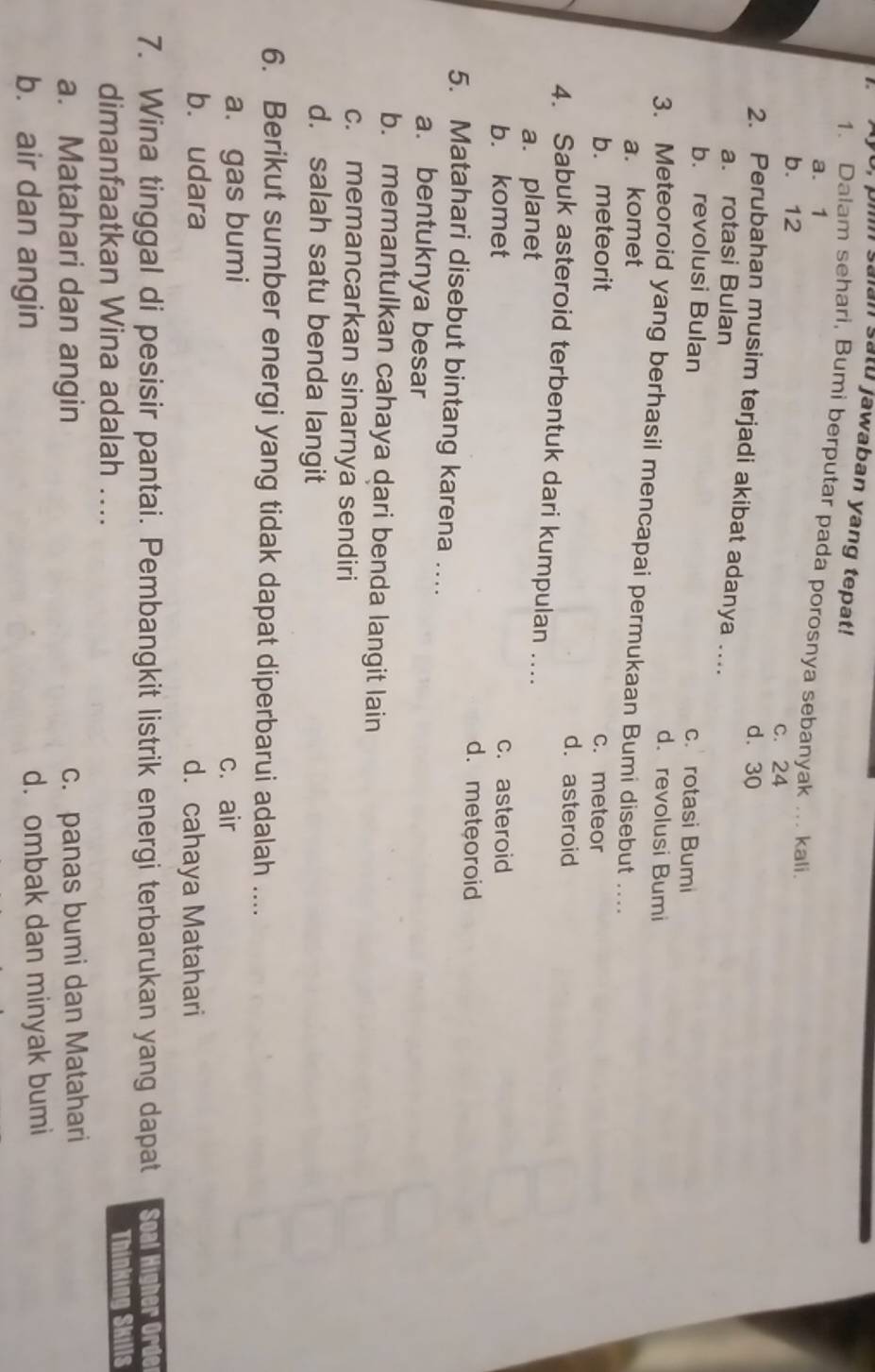 U, pin saian satu jawaban yang tepat!
1. Dalam sehari, Bumi berputar pada porosnya sebanyak ... kali
a. 1
b. 12 c. 24
d. 30
2. Perubahan musim terjadi akibat adanya …...
a. rotasi Bulan
b. revolusi Bulan c. rotasi Bumi
d. revolusi Bumi
3. Meteoroid yang berhasil mencapai permukaan Bumi disebut …..
a. komet
b. meteorit c. meteor
d. asteroid
4. Sabuk asteroid terbentuk dari kumpulan ..
a. planet
b. komet c. asteroid
d.meteoroid
5. Matahari disebut bintang karena …
a. bentuknya besar
b. memantulkan cahaya dari benda langit lain
c. memancarkan sinarnya sendiri
d. salah satu benda langit
6. Berikut sumber energi yang tidak dapat diperbarui adalah ....
a. gas bumi c. air
b. udara d. cahaya Matahari
7. Wina tinggal di pesisir pantai. Pembangkit listrik energi terbarukan yang dapat Soal Higher Orde
dimanfaatkan Wina adalah .... Thinking Skills
a. Matahari dan angin c. panas bumi dan Matahari
b. air dan angin d. ombak dan minyak bumi