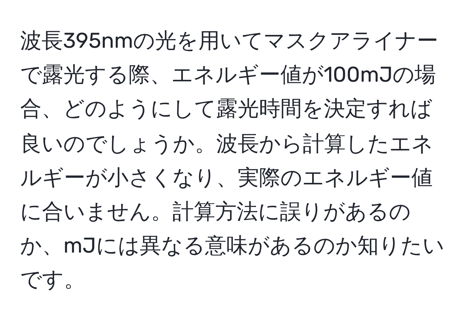 波長395nmの光を用いてマスクアライナーで露光する際、エネルギー値が100mJの場合、どのようにして露光時間を決定すれば良いのでしょうか。波長から計算したエネルギーが小さくなり、実際のエネルギー値に合いません。計算方法に誤りがあるのか、mJには異なる意味があるのか知りたいです。