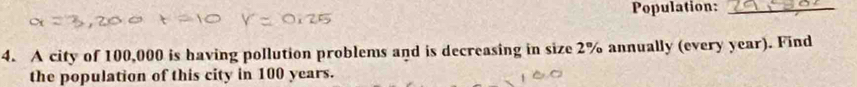 Population:_ 
4. A city of 100,000 is having pollution problems and is decreasing in size 2% annually (every year). Find 
the population of this city in 100 years.