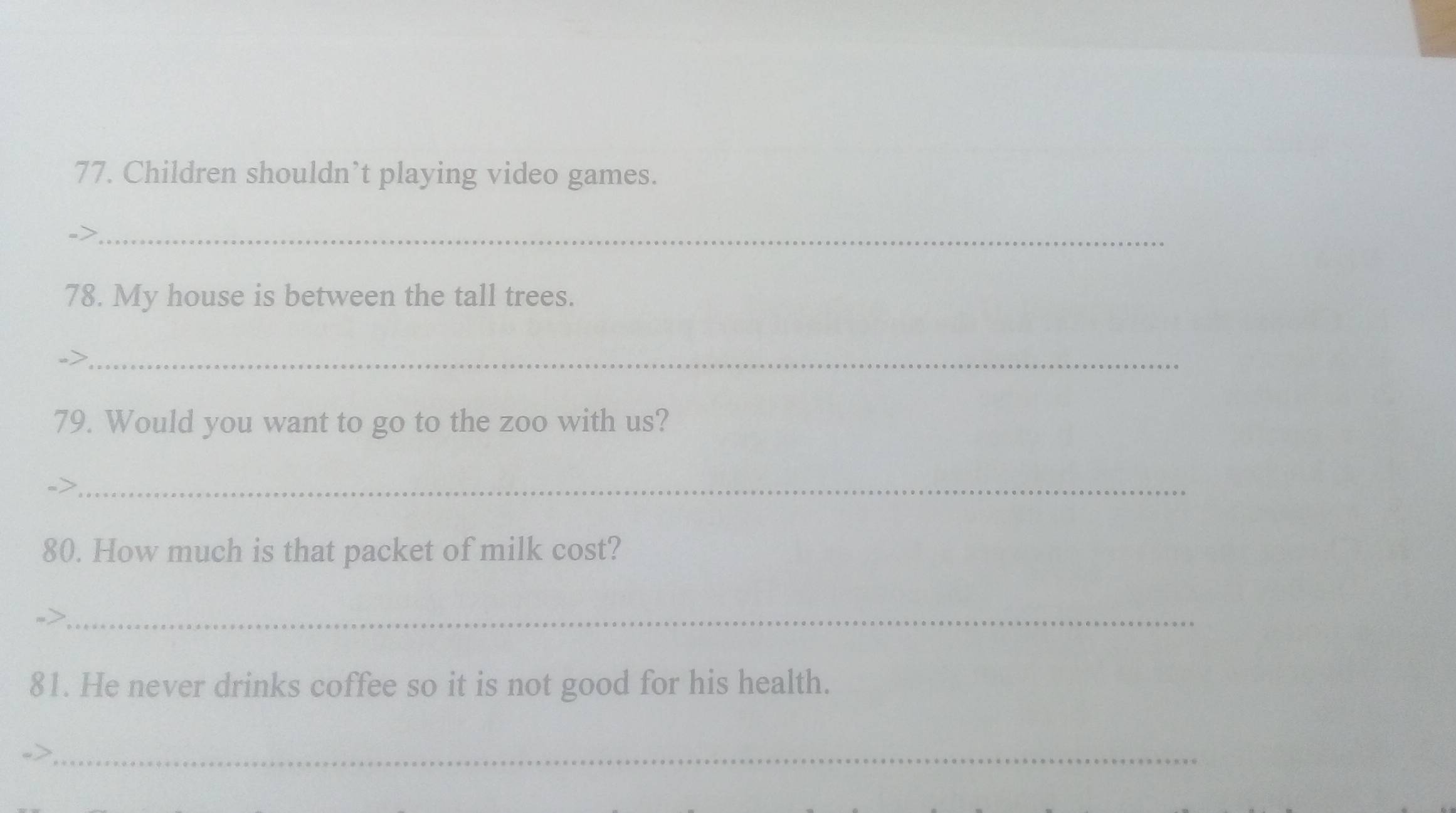 Children shouldn’t playing video games. 
->_ 
78. My house is between the tall trees. 
_ 
79. Would you want to go to the zoo with us? 
_ 
80. How much is that packet of milk cost? 
_ 
81. He never drinks coffee so it is not good for his health. 
_