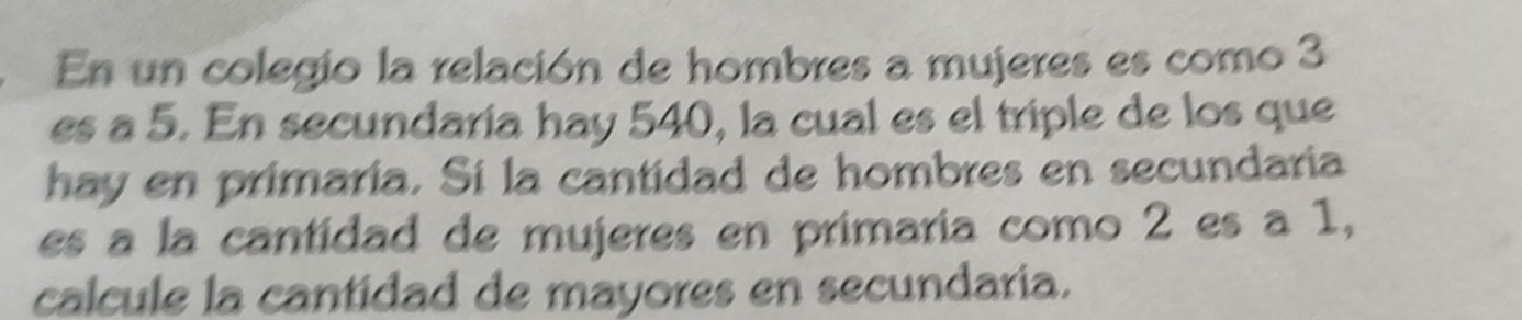 En un colegio la relación de hombres a mujeres es como 3
es a 5. En secundaría hay 540, la cual es el triple de los que 
hay en primaria. Sí la cantidad de hombres en secundaria 
es a la cantidad de mujeres en primaria como 2 es a 1, 
calcule la cantidad de mayores en secundaria.