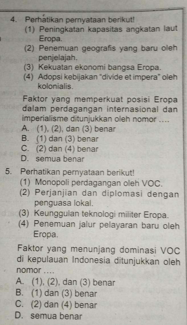 Perhatikan pernyataan berikut!
(1) Peningkatan kapasitas angkatan laut
Eropa.
(2) Penemuan geografis yang baru oleh
penjelajah.
(3) Kekuatan ekonomi bangsa Eropa.
(4) Adopsi kebijakan “divide et impera” oleh
kolonialis.
Faktor yang memperkuat posisi Eropa
dalam perdagangan internasional dan
imperialisme ditunjukkan oleh nomor ....
A. (1), (2), dan (3) benar
B. (1) dan (3) benar
C. (2) dan (4) benar
D. semua benar
5. Perhatikan pernyataan berikut!
(1) Monopoli perdagangan oleh VOC.
(2) Perjanjian dan diplomasi dengan
penguasa lokal.
(3) Keunggulan teknologi militer Eropa.
(4) Penemuan jalur pelayaran baru oleh
Eropa.
Faktor yang menunjang dominasi VOC
di kepulauan Indonesia ditunjukkan oleh
nomor ....
A. (1), (2), dan (3) benar
B. (1) dan (3) benar
C. (2) dan (4) benar
D. semua benar