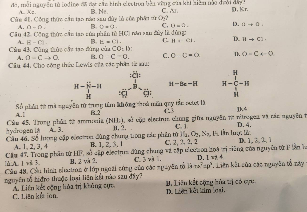 đó, mỗi nguyên tử iodine đã đạt cấu hình electron bền vững của khí hiểm nào dưới đây?
A. Xe. B. Ne. C. Ar. D. Kr.
Câu 41. Công thức cấu tạo nào sau đây là của phân tử O_2 ?
C.
A. 0-0. B. O=0. Oequiv O.
D. 0to 0.
Câu 42. Công thức cấu tạo của phân tử HCl nào sau đây là đúng:
B.
C.
A. H-Cl. H=Cl. Harrow Cl.
D. Hto C1.
Câu 43. Công thức cấu tạo đúng của CO_2 là:
A. 0=Cto 0. B. O=C=O. C. O-C=O.
D. 0=Carrow 0.
Câu 44. Cho công thức Lewis của các phân tử sau:
:ä:
H
H-dot N-H
H-Be-H
H-C-H
H
:CI
Số phân tử mà nguyên tử trung tâm không thoả mãn quy tắc octet là
A.1 C.3
D.4
B.2
Câu 45. Trong phân tử ammonia (NH_3) 0, số cặp electron chung giữa nguyên tử nitrogen và các nguyên t
hydrogen là A. 3.
B. 2. C. 1. D. 4.
Câu 46. Số lượng cặp electron dùng chung trong các phân tử H_2,O_2,N_2,F_2 lần lượt là:
A. 1, 2, 3, 4 B. 1, 2, 3, 1 C. 2, 2, 2, 2 D. 1, 2, 2, 1
Câu 47. Trong phân tử HF, số cặp electron dùng chung và cặp electron hoá trị riêng của nguyên tử F lần lư
là:A. 1 và 3. B. 2 và 2. C. 3 và 1. D. 1 và 4.
Câu 48. Cấu hình electron ở lớp ngoài cùng của các nguyên tố lans^2np^5. Liên kết của các nguyên tố này
nguyên tố hiđro thuộc loại liên kết nào sau đây?
B. Liên kết cộng hóa trị có cực.
A. Liên kết cộng hóa trị không cực.
C. Liên kết ion. D. Liên kết kim loại.