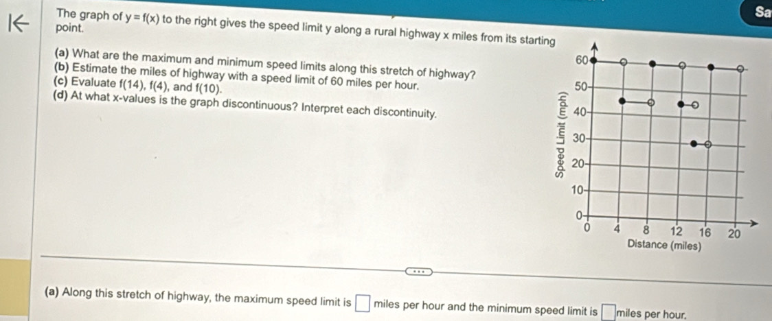 Sa 
The graph of y=f(x) to the right gives the speed limit y along a rural highway x miles from its start 
point. 
(a) What are the maximum and minimum speed limits along this stretch of highway? 
(b) Estimate the miles of highway with a speed limit of 60 miles per hour. 
(c) Evaluate f(14), f(4) , and f(10). 
(d) At what x -values is the graph discontinuous? Interpret each discontinuity. 
(a) Along this stretch of highway, the maximum speed limit is □ miles per hour and the minimum speed limit is miles per hour.