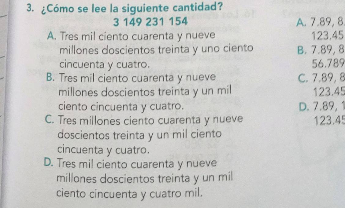 ¿Cómo se lee la siguiente cantidad?
3 149 231 154 A. 7.89, 8
A. Tres mil ciento cuarenta y nueve 123.45
millones doscientos treinta y uno ciento B. 7.89,8
cincuenta y cuatro. 56.789
B. Tres mil ciento cuarenta y nueve C. 7.89, 8
millones doscientos treinta y un mil 123.45
ciento cincuenta y cuatro. D. 7.89, 1
C. Tres millones ciento cuarenta y nueve 123.45
doscientos treinta y un mil ciento
cincuenta y cuatro.
D. Tres mil ciento cuarenta y nueve
millones doscientos treinta y un mil
ciento cincuenta y cuatro mil.