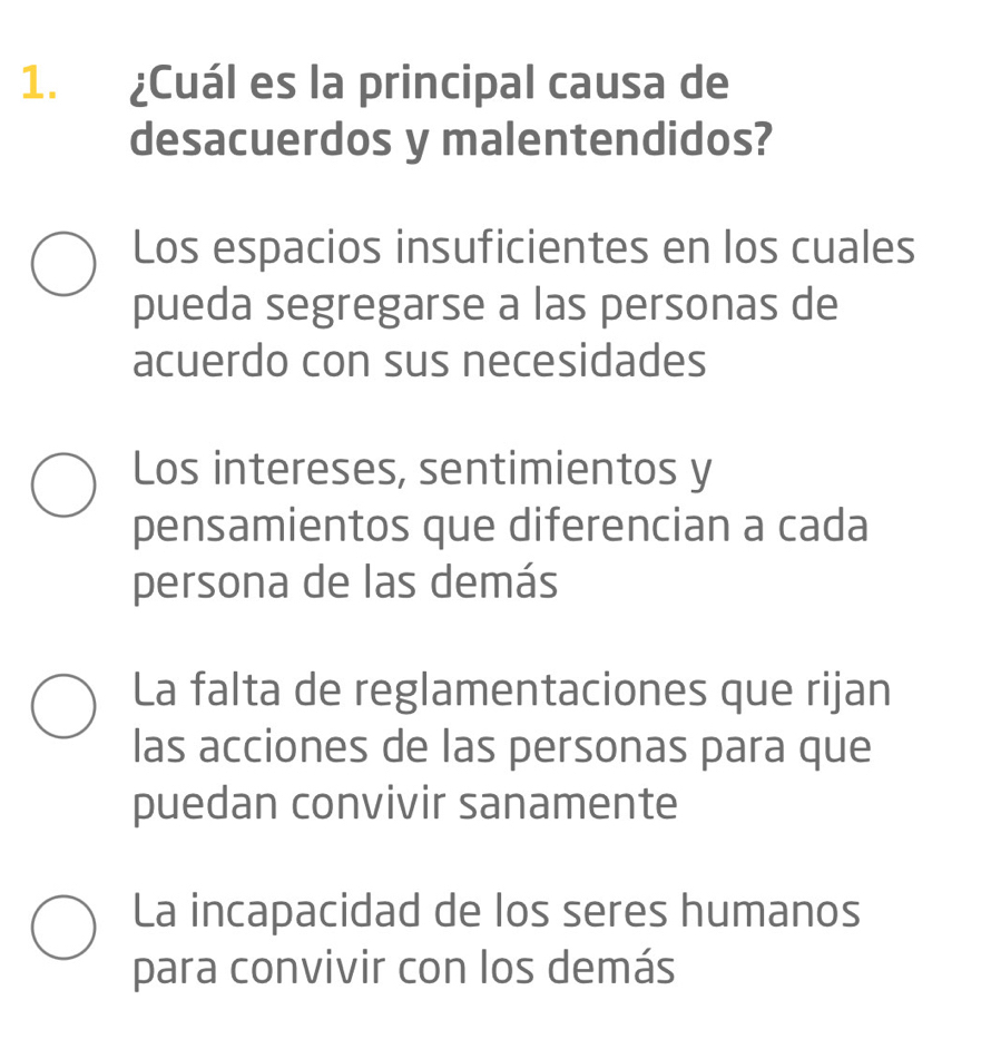 ¿Cuál es la principal causa de
desacuerdos y malentendidos?
Los espacios insuficientes en los cuales
pueda segregarse a las personas de
acuerdo con sus necesidades
Los intereses, sentimientos y
pensamientos que diferencian a cada
persona de las demás
La falta de reglamentaciones que rijan
las acciones de las personas para que
puedan convivir sanamente
La incapacidad de los seres humanos
para convivir con los demás