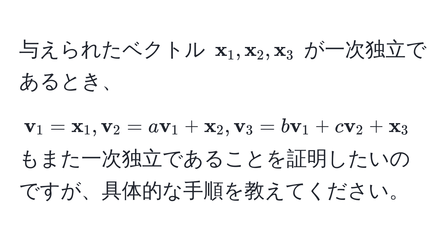 与えられたベクトル $ x_1,  x_2,  x_3$ が一次独立であるとき、$ v_1 =  x_1,  v_2 = a v_1 +  x_2,  v_3 = b v_1 + c v_2 +  x_3$ もまた一次独立であることを証明したいのですが、具体的な手順を教えてください。