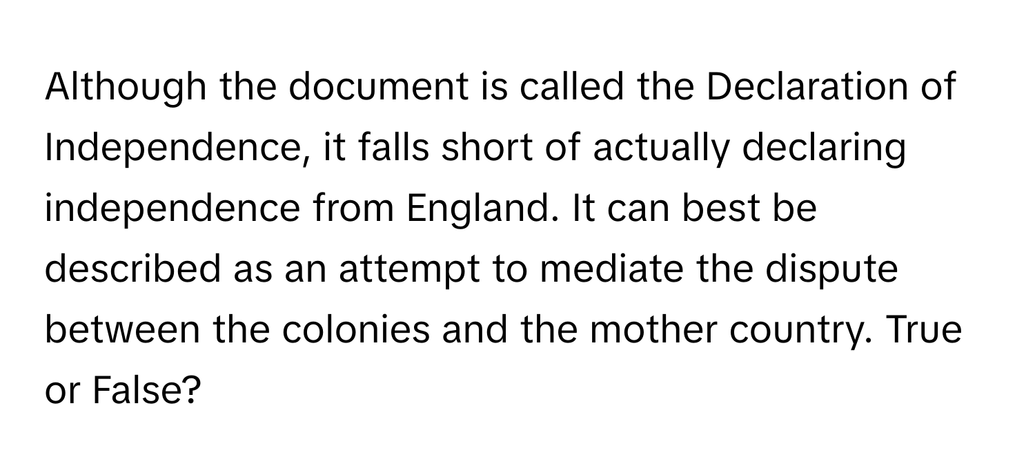 Although the document is called the Declaration of Independence, it falls short of actually declaring independence from England. It can best be described as an attempt to mediate the dispute between the colonies and the mother country.  True or False?