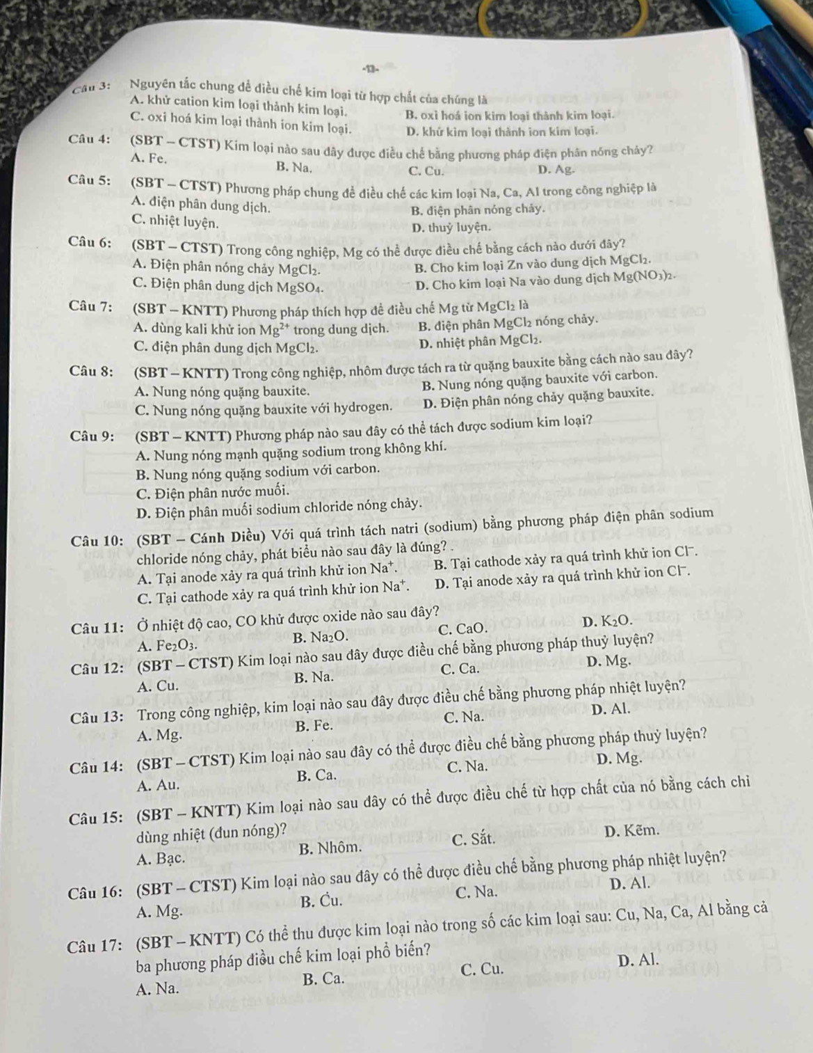 ·13-
Cầu 3:   Nguyên tắc chung đề điều chế kim loại từ hợp chất của chúng là
A. khử cation kim loại thành kim loại. B. oxỉ hoá ion kim loại thành kim loại.
C. oxi hoá kim loại thành ion kim loại. D. khứ kim loại thành ion kim loại.
Câu 4:  (SBT ~ CTST) Kím loại nào sau dây được điều chế bằng phương pháp điện phân nóng chảy?
A. Fe. B. Na. C. Cu. D. Ag.
Câu 5:  (SBT - CTST) Phương pháp chung để điều chế các kim loại Na, Ca, Al trong công nghiệp là
A. điện phân dung dịch.
B. điện phân nóng chảy.
C. nhiệt luyện.
D. thuỷ luyện.
Câu 6:  (SBT ~ CTST) Trong công nghiệp, Mg có thể được điều chế bằng cách nào dưới đây?
A. Điện phân nóng chảy MgCl₂.
B. Cho kim loại Zn vào dung dịch 1 MgCl_2.
C. Điện phân dung dịch MgSO₄.
D. Cho kim loại Na vào dung dịch Mg(NO_3)_2.
Câu 7: (SBT - KNTT) Phương pháp thích hợp đề điều chế Mg từ MgCl_2la
A. dùng kali khử ion Mg^(2+) trong dung dịch. B. điện phân MgCl2 nóng chảy.
C. điện phân dung dịch MgCl₂.
D. nhiệt phân MgCl₂.
Câu 8: (SBT - KNTT) Trong công nghiệp, nhôm được tách ra từ quặng bauxite bằng cách nào sau đây?
B. Nung nóng quặng bauxite với carbon.
A. Nung nóng quặng bauxite.
C. Nung nóng quặng bauxite với hydrogen. D. Điện phân nóng chảy quặng bauxite.
Câu 9: (SBT - KNTT) Phương pháp nào sau đây có thể tách được sodium kim loại?
A. Nung nóng mạnh quặng sodium trong không khí.
B. Nung nóng quặng sodium với carbon.
C. Điện phân nước muối.
D. Điện phân muối sodium chloride nóng chảy.
Câu 10: (SBT - Cánh Diều) Với quá trình tách natri (sodium) bằng phương pháp điện phân sodium
chloride nóng chảy, phát biểu nào sau đây là đúng? .
A. Tại anode xảy ra quá trình khử ion Na*. B. Tại cathode xảy ra quá trình khử ion Cl.
C. Tại cathode xảy ra quá trình khử ion Na*. D. Tại anode xảy ra quá trình khử ion Cl .
Câu 11: Ở nhiệt độ cao, CO khử được oxide nào sau đây?
B. Na_2C ). D. K₂O.
A. Fe₂O3. C. CaO.
Câu 12: (SBT-CTST) Kim loại nào sau đây được điều chế bằng phương pháp thuỷ luyện?
C. Ca.
A. Cu. B. Na. D. Mg.
Câu 13: Trong công nghiệp, kim loại nào sau đây được điều chế bằng phương pháp nhiệt luyện?
A. Mg. B. Fe. C. Na.
D. Al.
Câu 14: (SBT- CTST) Kim loại nào sau đây có thể được điều chế bằng phương pháp thuỷ luyện?
A. Au. B. Ca. C. Na.
D. Mg.
Câu 15: (SBT - KNTT) Kim loại nào sau đây có thể được điều chế từ hợp chất của nó bằng cách chỉ
dùng nhiệt (đun nóng)?
A. Bạc. B. Nhôm. C. Sắt. D. Kẽm.
Câu 16: (SBT - CTST) Kim loại nào sau đây có thể được điều chế bằng phương pháp nhiệt luyện?
B. Cu. C. Na.
D. Al.
A. Mg.
Câu 17: (SBT - KNTT) Có thể thu được kim loại nào trong số các kim loại sau: Cu, Na, Ca, Al bằng cả
ba phương pháp điều chế kim loại phổ biến?
A. Na. B. Ca. C. Cu. D. Al.