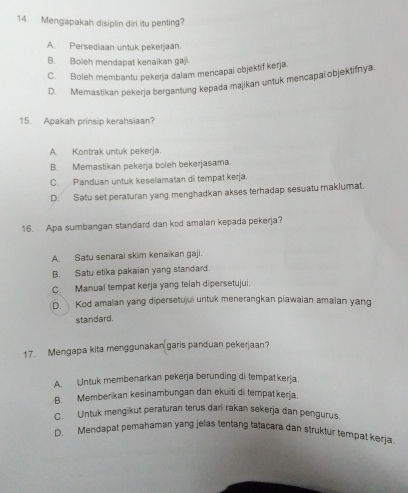 Mengapakah disiplin diri itu penting?
A. Persediaan untuk pekerjaan.
B. Boleh mendapat kenaikan gaj
C. Boleh membantu pekerja dalam mencapai objektif kerja
D. Memastikan pekerja bergantung kepada majikan untuk mencapai objektifnya
15. Apakah prinsip kerahsiaan?
A. Kontrak untuk pekerja.
B. Memastikan pekerja boleh bekerjasama.
C. Panduan untuk keselamatan di tempat kerja.
D. Satu set peraturan yang menghadkan akses terhadap sesuatu maklumat.
16. Apa sumbangan standard dan kod amalan kepada pekerja?
A. Satu senarai skim kenaikan gaji.
B. Satu etika pakaian yang standard.
C. Manual tempat kerja yang telah dipersetujui.
D. Kod amalan yang dipersetujui untuk menerangkan piawaian amaian yang
standard.
17. Mengapa kita menggunakan garis panduan pekerjaan?
A. Untuk membenarkan pekerja berunding di tempatkerja.
B. Memberikan kesinambungan dan ekuiti di tempatkerja.
C. Untuk mengikut peraturan terus dari rakan sekerja dan pengurus.
D. Mendapat pemahaman yang jelas tentang tatacara dan struktur tempat kerja