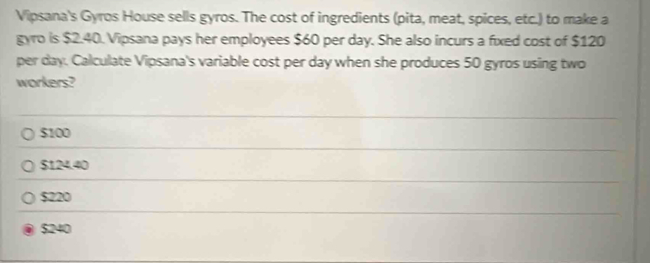 Vipsana's Gyros House sells gyros. The cost of ingredients (pita, meat, spices, etc.) to make a
gyro is $2.40. Vipsana pays her employees $60 per day. She also incurs a fixed cost of $120
per day. Calculate Vipsana's variable cost per day when she produces 50 gyros using two
workers?
$100
$124.40
$220
$240