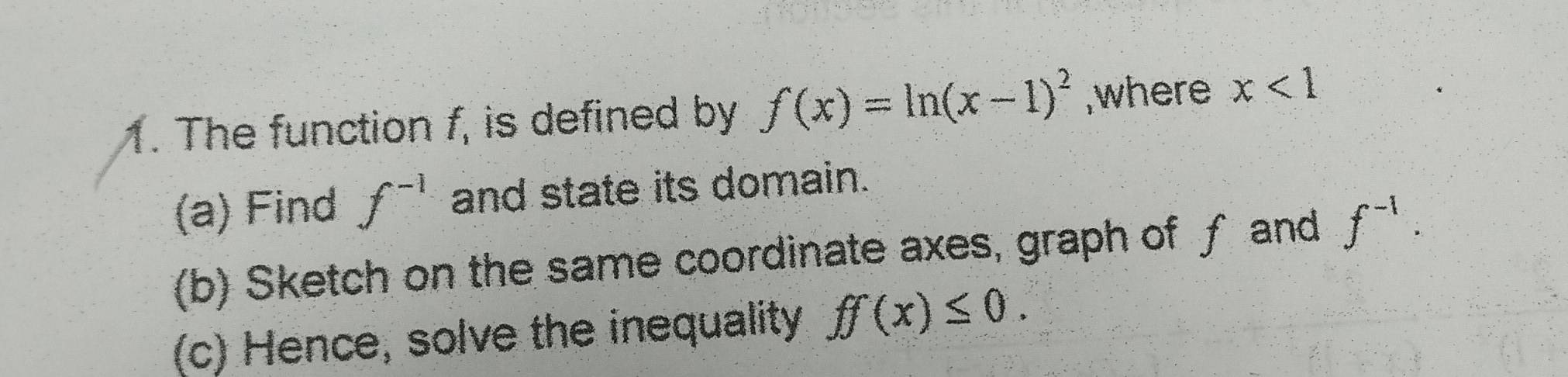 The function f, is defined by f(x)=ln (x-1)^2 ,where x<1</tex> 
(a) Find f^(-1) and state its domain. 
(b) Sketch on the same coordinate axes, graph of f and f^(-1). 
(c) Hence, solve the inequality ff(x)≤ 0.