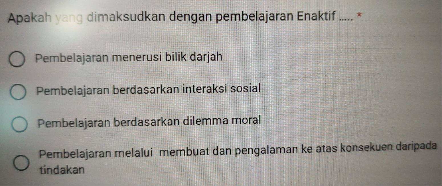 Apakah yang dimaksudkan dengan pembelajaran Enaktif ..... *
Pembelajaran menerusi bilik darjah
Pembelajaran berdasarkan interaksi sosial
Pembelajaran berdasarkan dilemma moral
Pembelajaran melalui membuat dan pengalaman ke atas konsekuen daripada
tindakan