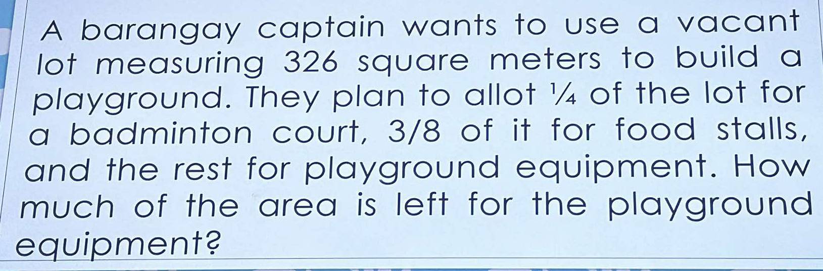 A barangay captain wants to use a vacant 
lot measuring 326 square meters to build a 
playground. They plan to allot ¼ of the lot for 
a badminton court, 3/8 of it for food stalls, 
and the rest for playground equipment. How 
much of the area is left for the playground . 
equipment?