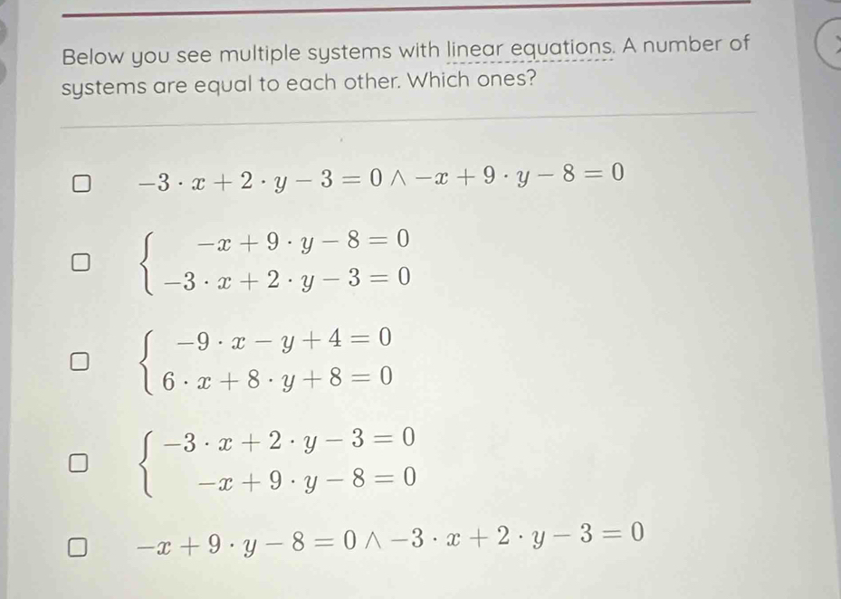 Below you see multiple systems with linear equations. A number of
systems are equal to each other. Which ones?
-3· x+2· y-3=0wedge -x+9· y-8=0
beginarrayl -x+9· y-8=0 -3· x+2· y-3=0endarray.
beginarrayl -9· x-y+4=0 6· x+8· y+8=0endarray.
beginarrayl -3· x+2· y-3=0 -x+9· y-8=0endarray.
-x+9· y-8=0wedge -3· x+2· y-3=0