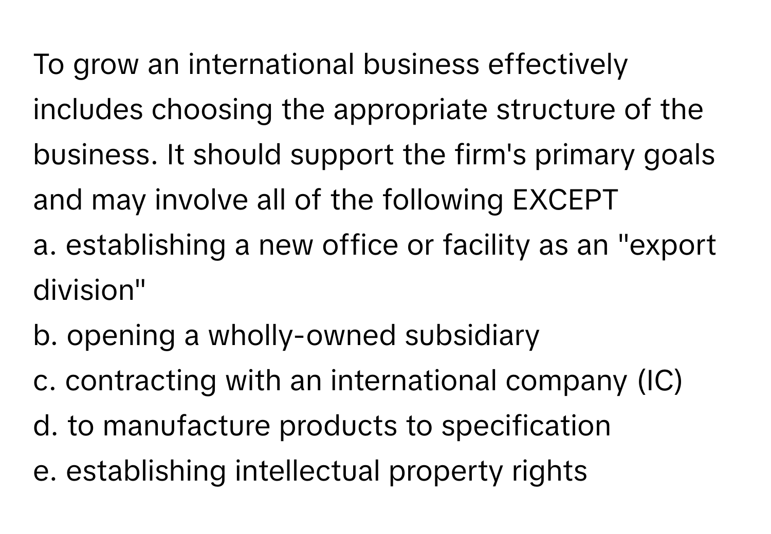 To grow an international business effectively includes choosing the appropriate structure of the business. It should support the firm's primary goals and may involve all of the following EXCEPT

a. establishing a new office or facility as an "export division"
b. opening a wholly-owned subsidiary
c. contracting with an international company (IC)
d. to manufacture products to specification
e. establishing intellectual property rights