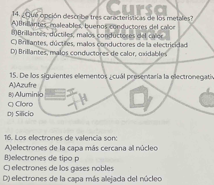 Cursa
14. ¿Qué opción describe tres características de los metales?
A)Brillantes, maleables, buenos conductores del calor
B)Brillantes, dúctiles, malos conductores del calor
C) Brillantes, dúctiles, malos conductores de la electricidad
D) Brillantes, malos conductores de calor, oxidables
15. De los siguientes elementos ¿cuál presentaría la electronegativ
A)Azufre
B) Aluminio
C) Cloro
D) Silicio
16. Los electrones de valencia son:
A)electrones de la capa más cercana al núcleo
B)electrones de tipo p
C) electrones de los gases nobles
D) electrones de la capa más alejada del núcleo