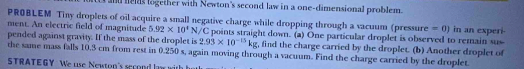 es and helds together with Newton's second law in a one-dimensional problem. 
PROBLEM Tiny droplets of oil acquire a small negative charge while dropping through a vacuum (pressure = 0) in an experi- 
ment. An electric field of magnitude 5.92* 10^4N/ /C points straight down. (a) One particular droplet is observed to remain sus 
pended against gravity. If the mass of the droplet is 2.93* 10^(-15)kg , find the charge carried by the droplet. (b) Another droplet of 
the same mass falls 10.3 cm from rest in 0.250 s, again moving through a vacuum. Find the charge carried by the droplet. 
STRATEGY We use Newton's second law with