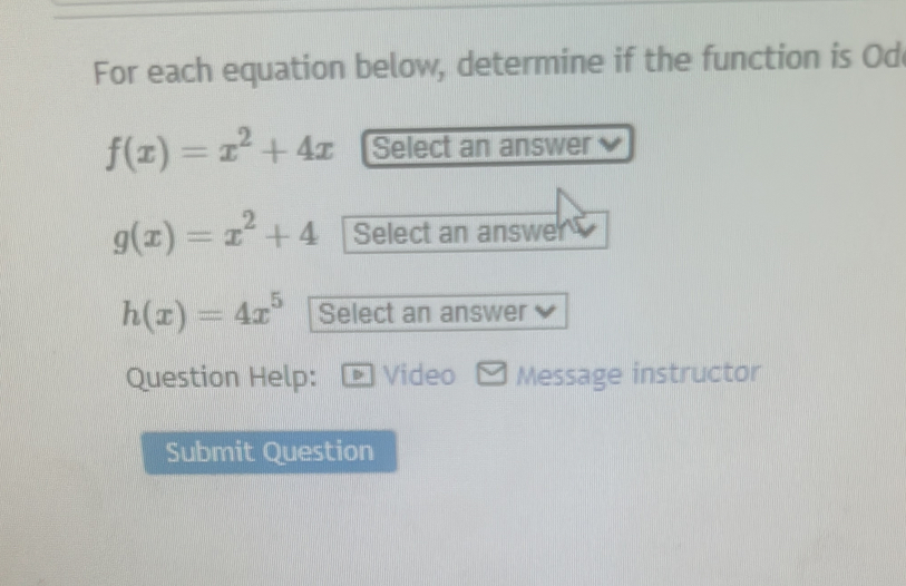 For each equation below, determine if the function is Od
f(x)=x^2+4x Select an answer
g(x)=x^2+4 Select an answe
h(x)=4x^5 Select an answer
Question Help: • Video Message instructor
Submit Question