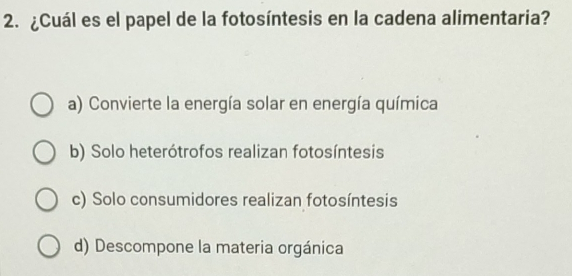 ¿Cuál es el papel de la fotosíntesis en la cadena alimentaria?
a) Convierte la energía solar en energía química
b) Solo heterótrofos realizan fotosíntesis
c) Solo consumidores realizan fotosíntesis
d) Descompone la materia orgánica