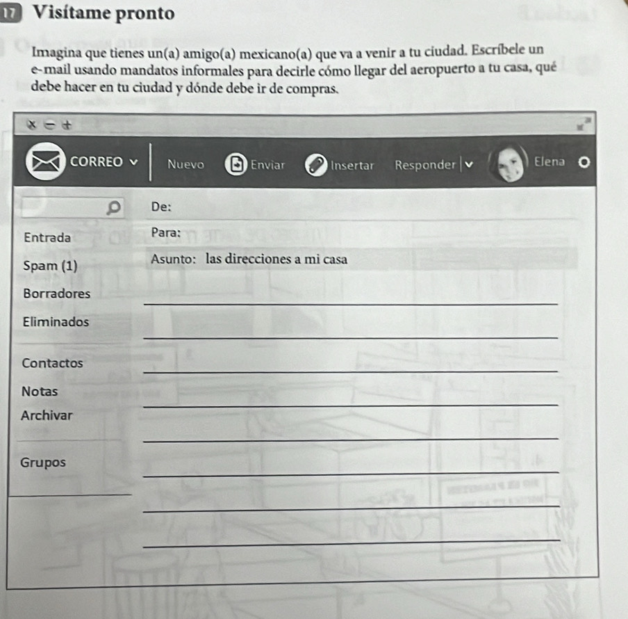 Visítame pronto 
Imagina que tienes un(a) amigo(a) mexicano(a) que va a venir a tu ciudad. Escríbele un 
e-mail usando mandatos informales para decirle cómo llegar del aeropuerto a tu casa, qué 
debe hacer en tu ciudad y dónde debe ir de compras. 
CORREO Nuevo Enviar Insertar Responder Elena 
De: 
Entrada Para: 
Spam (1) 
Asunto: las direcciones a mi casa 
_ 
Borradores 
Eliminados 
_ 
_ 
Contactos 
_ 
Notas 
Archivar 
_ 
_ 
Grupos 
_ 
_ 
_