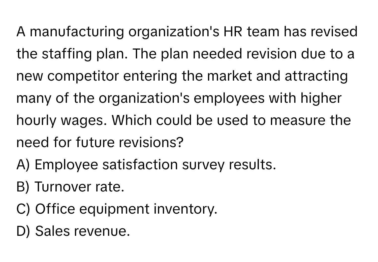 A manufacturing organization's HR team has revised the staffing plan. The plan needed revision due to a new competitor entering the market and attracting many of the organization's employees with higher hourly wages. Which could be used to measure the need for future revisions?

A) Employee satisfaction survey results. 
B) Turnover rate. 
C) Office equipment inventory. 
D) Sales revenue.