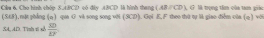 Cho hình chóp S. ABCD có đây ABCD là hình thang (ABparallel CD) ), G là trọng tâm của tam giác 
(SAB),mặt phẳng (q) qua G và song song với (SCD). Gọi E, F theo thử tự là giao điễm của (q) với 
SA, AD. Tĩnh tỉ số  SD/EF .