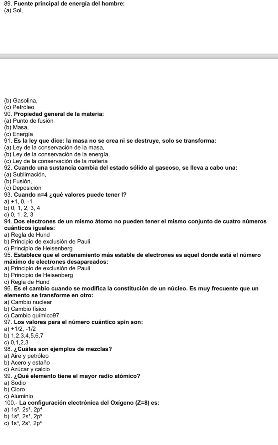 Fuente principal de energía del hombre:
(a) Sol,
(b) Gasolina,
(c) Petróleo
90. Propiedad general de la materia:
(a) Punto de fusión
(b) Masa,
(c) Energía
91. Es la ley que dice: la masa no se crea ni se destruye, solo se transforma:
(a) Ley de la conservación de la masa,
(b) Ley de la conservación de la energía,
(c) Ley de la conservación de la materia
92. Cuando una sustancia cambia del estado sólido al gaseoso, se lleva a cabo una:
(a) Sublimación,
(b) Fusión,
(c) Deposición
93. Cuando n=4 ¿qué valores puede tener I?
a) +1, 0, -1
b) 0, 1, 2, 3, 4
c) 0, 1, 2, 3
94. Dos electrones de un mismo átomo no pueden tener el mismo conjunto de cuatro números
cuánticos iguales:
a) Regla de Hund
b) Principio de exclusión de Pauli
c) Principio de Heisenberg
95. Establece que el ordenamiento más estable de electrones es aquel donde está el número
máximo de electrones desapareados:
a) Principio de exclusión de Pauli
b) Principio de Heisenberg
c) Regla de Hund
96. Es el cambio cuando se modifica la constitución de un núcleo. Es muy frecuente que un
elemento se transforme en otro:
a) Cambio nuclear
b) Cambio físico
c) Cambio químico97.
97. Los valores para el número cuántico spin son:
a) +1/2, -1/2
b) 1,2,3,4,5,6,7
c) 0,1,2,3
98. ¿Cuáles son ejemplos de mezclas?
a) Aire y petróleo
b) Acero y estaño
c) Azúcar y calcio
99. ¿Qué elemento tiene el mayor radio atómico?
a) Sodio
b) Cloro
c) Aluminio
100.- La configuración electrónica del Oxígeno (Z=8) es:
a) 1s^2,2s^2,2p^4
b) 1s^2,2s^1,2p^5
c) 1s^3,2s^1,2p^4