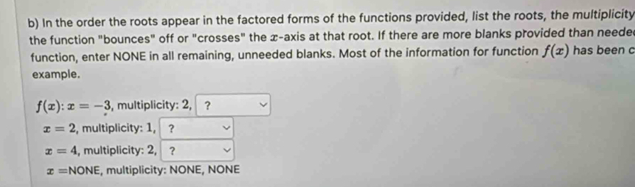 In the order the roots appear in the factored forms of the functions provided, list the roots, the multiplicity
the function "bounces" off or "crosses" the x-axis at that root. If there are more blanks provided than neede
function, enter NONE in all remaining, unneeded blanks. Most of the information for function f(x) has been c
example.
f(x):x=-3 , multiplicity: 2, ,?
x=2 , multiplicity: 1, ？
x=4 , multiplicity: 2, ?
x=NONE , multiplicity: NONE, NONE