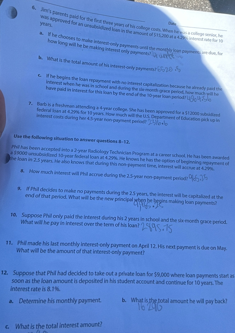 Jim's parents paid for the first three years of his college costs. When he was a college senior, he
years.
Date
was approved for an unsubsidized loan in the amount of $15,200 at a 4.29% interest rate for 10
a. If he chooses to make interest-only payments until the monthly loan payments are due, for
how long will he be making interest only payments?
b. What is the total amount of his interest-only payments?
c. If he begins the loan repayment with no interest capitalization because he already paid the
interest when he was in school and during the six-month grace period, how much will he
have paid in interest for this loan by the end of the 10-year loan period?
7. Barb is a freshman attending a 4-year college. She has been approved for a $12000 subsidized
federal loan at 4.29% for 10 years. How much will the U.S. Department of Education pick up in
interest costs during her 4.5-year non-payment period?
Use the following situation to answer questions 8-12.
Phil has been accepted into a 2-year Radiology Technician Program at a career school. He has been awarded
a $9000 unsubsidized 10-year federal loan at 4.29%. He knows he has the option of beginning repayment of
the loan in 2.5 years. He also knows that during this non-payment time, interest will accrue at 4.29%.
8. How much interest will Phil accrue during the 2.5-year non-payment period?
9. If Phil decides to make no payments during the 2.5 years, the interest will be capitalized at the
end of that period. What will be the new principal when he begins making loan payments?
10. Suppose Phil only paid the interest during his 2 years in school and the six-month grace period.
What will he pay in interest over the term of his loan?
11. Phil made his last monthly interest-only payment on April 12. His next payment is due on May.
What will be the amount of that interest-only payment?
12. Suppose that Phil had decided to take out a private loan for $9,000 where loan payments start as
soon as the loan amount is deposited in his student account and continue for 10 years. The
interest rate is 8.1%.
a. Determine his monthly payment. b. What is the total amount he will pay back?
c. What is the total interest amount?