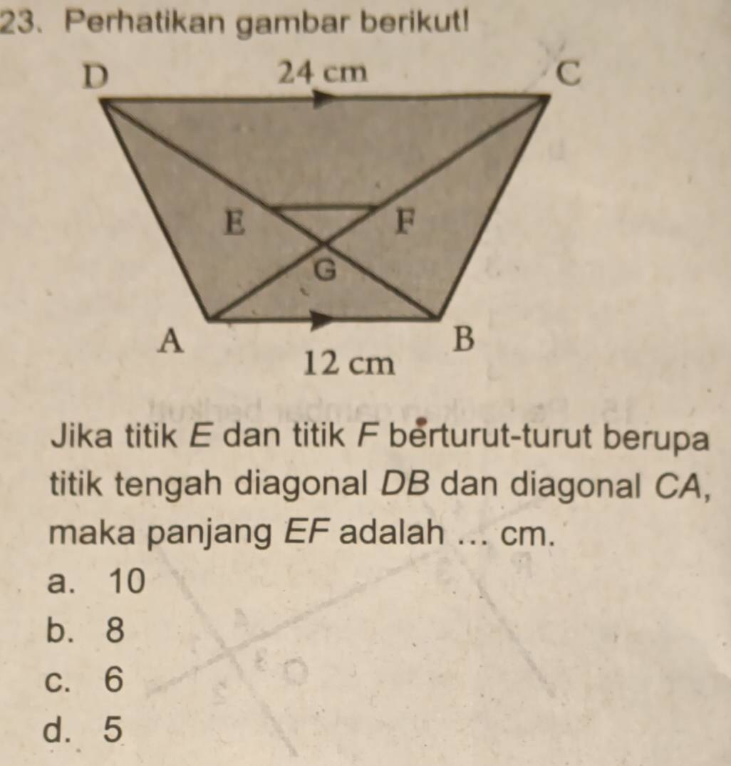 Perhatikan gambar berikut!
Jika titik E dan titik F berturut-turut berupa
titik tengah diagonal DB dan diagonal CA,
maka panjang EF adalah ... cm.
a. 10
b. 8
c. 6
d. 5