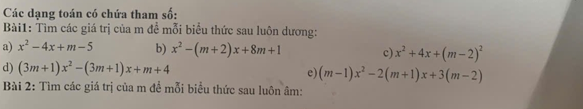 Các dạng toán có chứa tham số: 
Bài1: Tìm các giá trị của m để mỗi biểu thức sau luôn dương: 
a) x^2-4x+m-5 b) x^2-(m+2)x+8m+1 c) x^2+4x+(m-2)^2
d) (3m+1)x^2-(3m+1)x+m+4
e) (m-1)x^2-2(m+1)x+3(m-2)
Bài 2: Tìm các giá trị của m để mỗi biểu thức sau luôn âm :