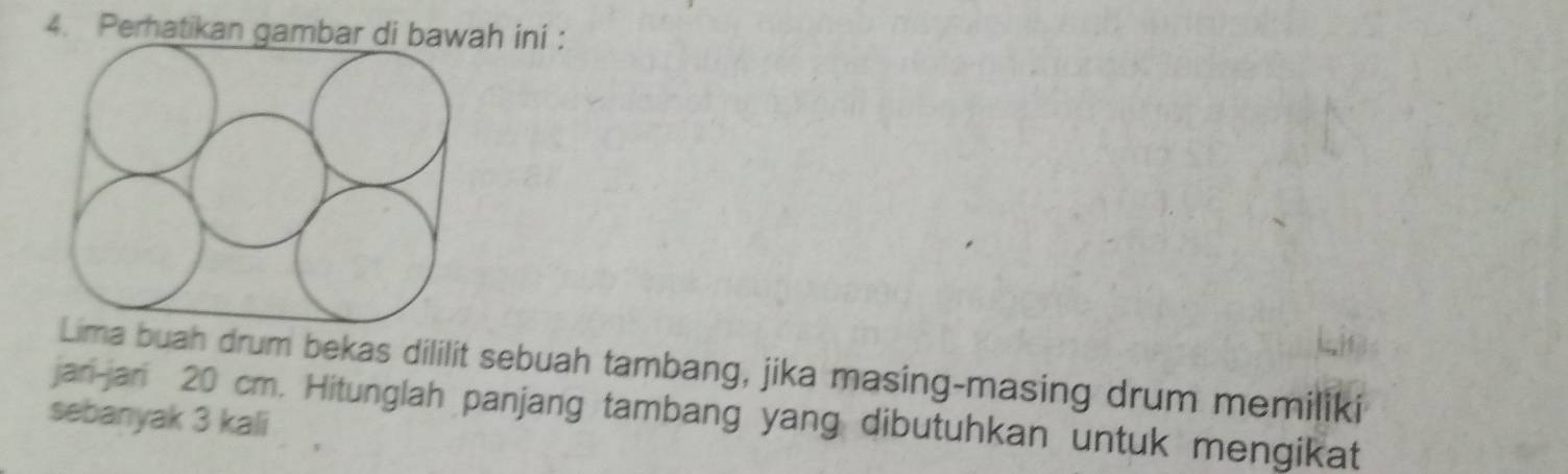 Perhatikan gambar di bawah ini : 
Lima buah drum bekas dililit sebuah tambang, jika masing-masing drum memiliki 
sebanyak 3 kali jan-jan 20 cm. Hitunglah panjang tambang yang dibutuhkan untuk mengikat