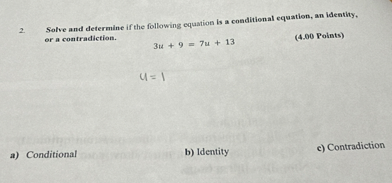 Solve and determine if the following equation is a conditional equation, an identity,
or a contradiction. 3u+9=7u+13
(4.00 Points)
u=1
a) Conditional b) Identity c) Contradiction