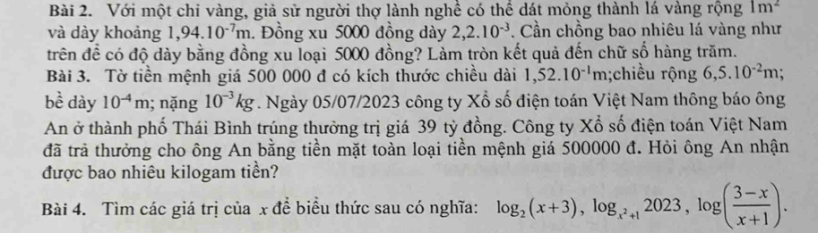 Với một chi vàng, giả sử người thợ lành nghề có thể dát mỏng thành lá vàng rộng 1m^2
và dày khoảng 1,94.10^(-7)m. Đồng xu 5000 đồng dày 2,2.10^(-3). Cần chồng bao nhiêu lá vàng như 
trên để có độ dày bằng đồng xu loại 5000 đồng? Làm tròn kết quả đến chữ số hàng trăm. 
Bài 3. Tờ tiền mệnh giá 500 000 đ có kích thước chiều dài 1,52.10^(-1)m;chiều rộng 6,5.10^(-2)m;
bhat e dày 10^(-4)m; nặng 10^(-3)kg. Ngày 05/07/2023 công ty Xổ số điện toán Việt Nam thông báo ông 
An ở thành phố Thái Bình trúng thưởng trị giá 39 tỷ đồng. Công ty Xổ số điện toán Việt Nam 
đã trả thưởng cho ông An bằng tiền mặt toàn loại tiền mệnh giá 500000 đ. Hỏi ông An nhận 
được bao nhiêu kilogam tiền? 
Bài 4. Tìm các giá trị của x để biểu thức sau có nghĩa: log _2(x+3), log _x^2+12023, log ( (3-x)/x+1 ).