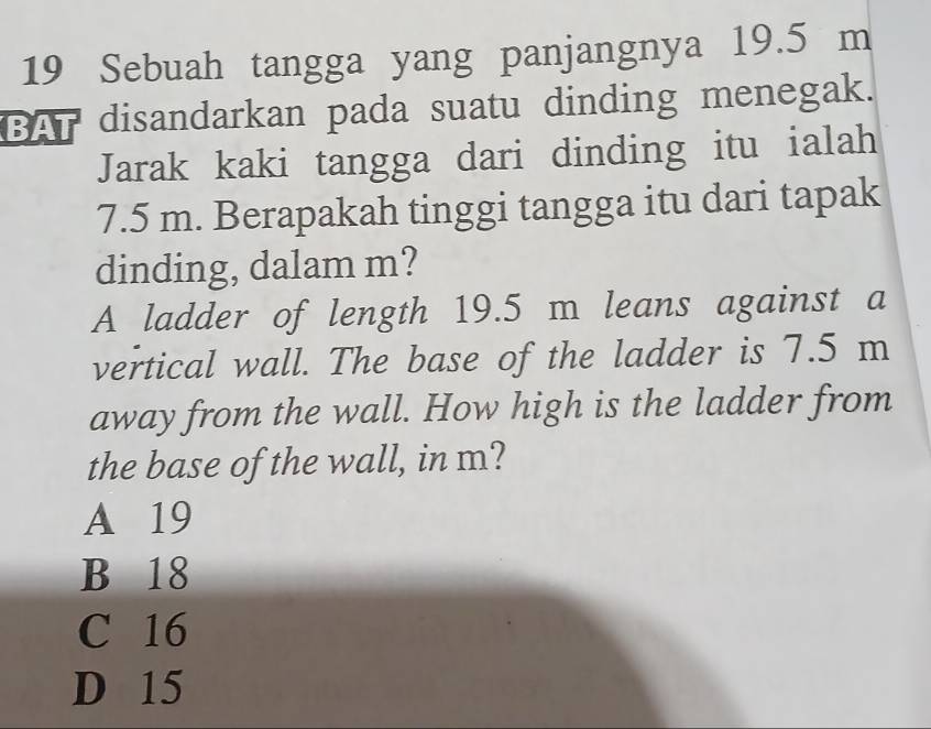 Sebuah tangga yang panjangnya 19.5 m
BAT disandarkan pada suatu dinding menegak.
Jarak kaki tangga dari dinding itu ialah
7.5 m. Berapakah tinggi tangga itu dari tapak
dinding, dalam m?
A ladder of length 19.5 m leans against a
vertical wall. The base of the ladder is 7.5 m
away from the wall. How high is the ladder from
the base of the wall, in m?
A 19
B 18
C 16
D 15