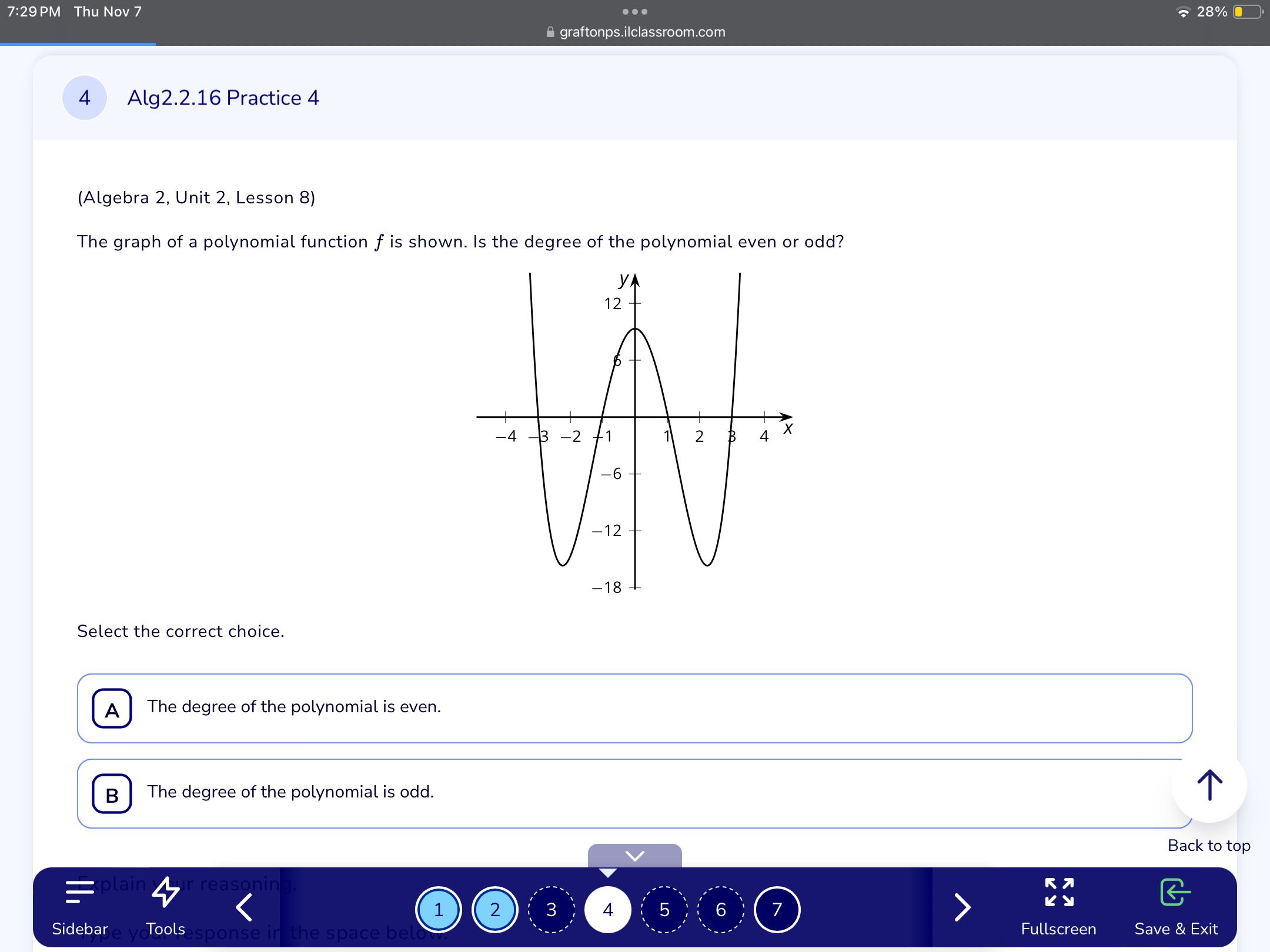 7:29 PM Thu Nov 7 、28% 
..
≌ graftonps.ilclassroom.com
4 Alg2.2.16 Practice 4
(Algebra 2, Unit 2, Lesson 8)
The graph of a polynomial function f is shown. Is the degree of the polynomial even or odd?
Select the correct choice.
A The degree of the polynomial is even.
B The degree of the polynomial is odd.
Back to top
rea
1 2 3 4 5 6 7
Sidebar Too esponse in the space be Fullscreen Save & Exit