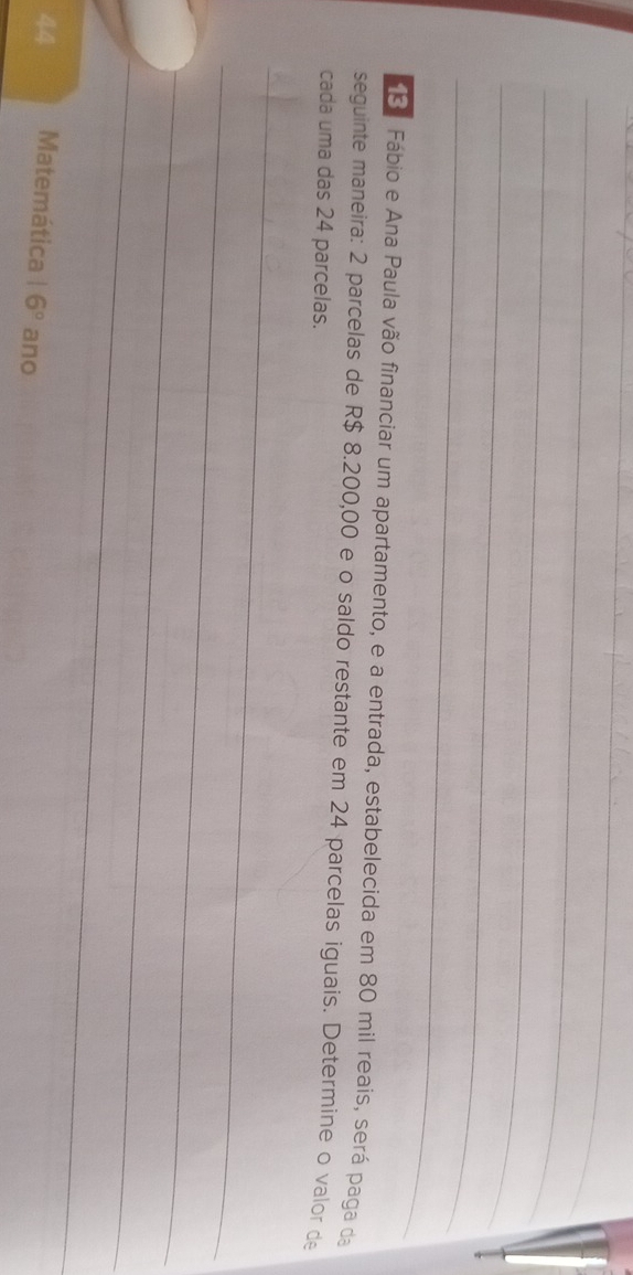 Fábio e Ana Paula vão financiar um apartamento, e a entrada, estabelecida em 80 mil reais, será paga da 
seguinte maneira: 2 parcelas de R$ 8.200,00 e o saldo restante em 24 parcelas iguais. Determine o valor de 
cada uma das 24 parcelas. 
_ 
_ 
_ 
_ 
44 Matemática 16° ano