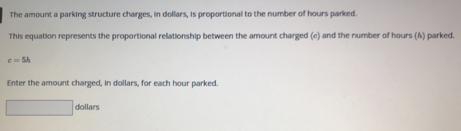 The amount a parking structure charges, in dollars, is proportional to the number of hours parked. 
This equation represents the proportional relationship between the amount charged (c) and the number of hours (½) parked.
c=5h
Enter the amount charged, in dollars, for each hour parked.
dollars