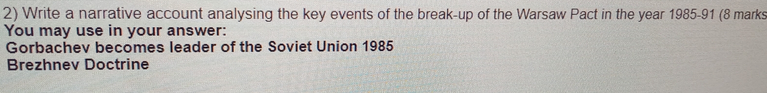 Write a narrative account analysing the key events of the break-up of the Warsaw Pact in the year 1985 -91 (8 marks 
You may use in your answer: 
Gorbachev becomes leader of the Soviet Union 1985 
Brezhnev Doctrine