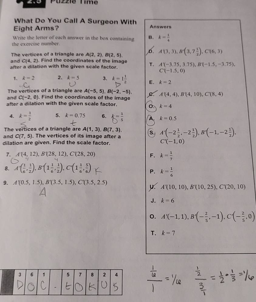 4.0 Puzzie Time
What Do You Call A Surgeon With
Eight Arms? Answers
Write the letter of each answer in the box containing B. k= 1/4 
the exercise number.
The vertices of a triangle are A(2,2),B(2,5),
D. A'(3,3),B'(3,7 1/2 ),C'(6,3)
and C(4,2) Find the coordinates of the image
after a dilation with the given scale factor. T. A'(-3.75,3.75),B'(-1.5,-3.75),
C'(-1.5,0)
1、 k=2 2. k=5 3. k=1 1/2  E. k=2
The vertices of a triangle are A(-5,5),B(-2,-5), C A'(4,4),B'(4,10),C'(8,4)
and C(-2,0). Find the coordinates of the image
after a dilation with the given scale factor. 0. k=4
4. k= 1/2  5. k=0.75 6. k= 1/5  A. k=0.5
The vertices of a triangle are A(1,3),B(7,3), S. A'(-2 1/2 ,-2 1/2 ),B'(-1,-2 1/2 ),
and C(7,5). The vertices of its image after a
dilation are given. Find the scale factor.
C'(-1,0)
7. A'(4,12),B'(28,12),C'(28,20) F. k= 1/7 
8. A'( 1/6 , 1/2 ),B'(1 1/6 , 1/2 ),C'(1 1/6 , 5/6 )
P. k= 1/6 
9. A'(0.5,1.5),B'(3.5,1.5),C'(3.5,2.5)
A'(10,10),B'(10,25),C'(20,10)
J. k=6
o. A'(-1,1),B'(- 2/5 ,-1),C'(- 2/5 ,0)
T. k=7